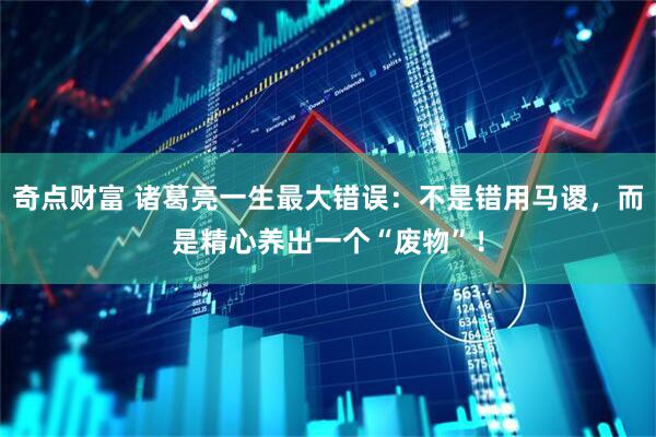 奇点财富 诸葛亮一生最大错误：不是错用马谡，而是精心养出一个“废物”！