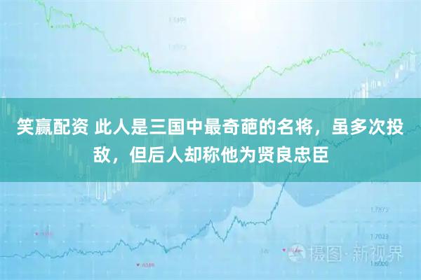 笑赢配资 此人是三国中最奇葩的名将，虽多次投敌，但后人却称他为贤良忠臣