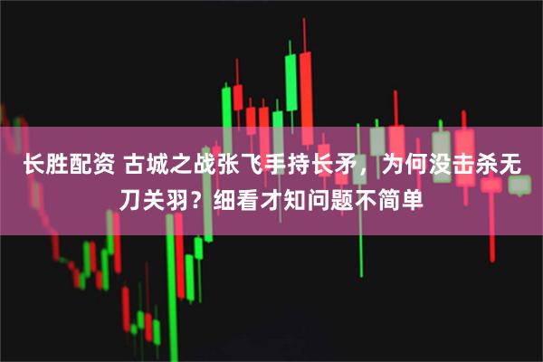 长胜配资 古城之战张飞手持长矛，为何没击杀无刀关羽？细看才知问题不简单