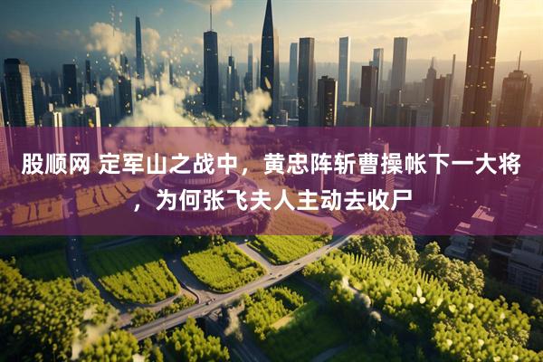 股顺网 定军山之战中，黄忠阵斩曹操帐下一大将，为何张飞夫人主动去收尸