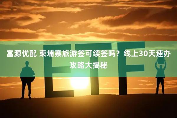 富源优配 柬埔寨旅游签可续签吗？线上30天速办攻略大揭秘