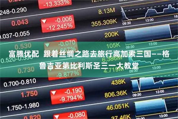 富腾优配  跟着丝绸之路去旅行高加索三国——格鲁吉亚第比利斯圣三一大教堂