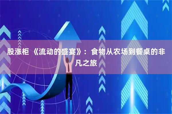 股涨柜 《流动的盛宴》：食物从农场到餐桌的非凡之旅