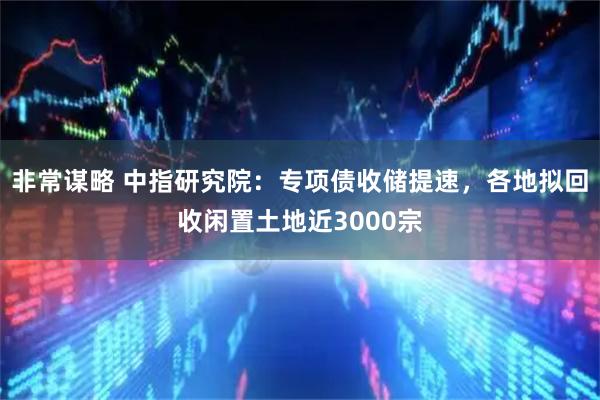 非常谋略 中指研究院：专项债收储提速，各地拟回收闲置土地近3000宗