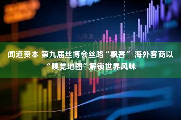 闻道资本 第九届丝博会丝路“飘香” 海外客商以“嗅觉地图”解锁世界风味