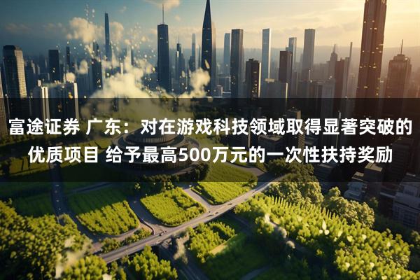 富途证券 广东：对在游戏科技领域取得显著突破的优质项目 给予最高500万元的一次性扶持奖励