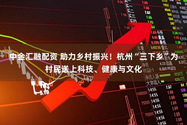 中金汇融配资 助力乡村振兴！杭州“三下乡”为村民送上科技、健康与文化