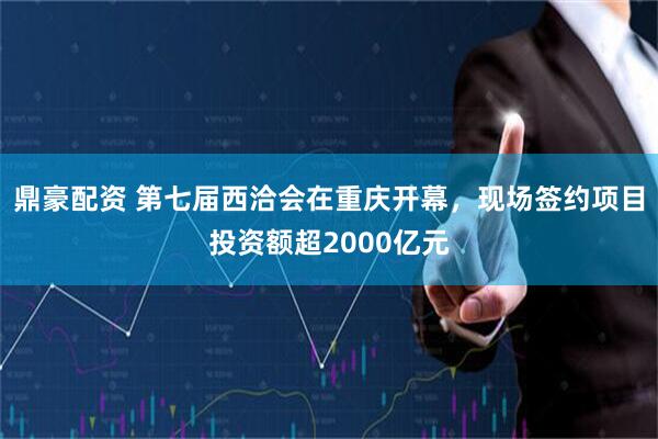 鼎豪配资 第七届西洽会在重庆开幕，现场签约项目投资额超2000亿元