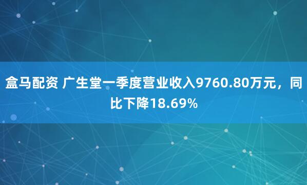 盒马配资 广生堂一季度营业收入9760.80万元，同比下降18.69%