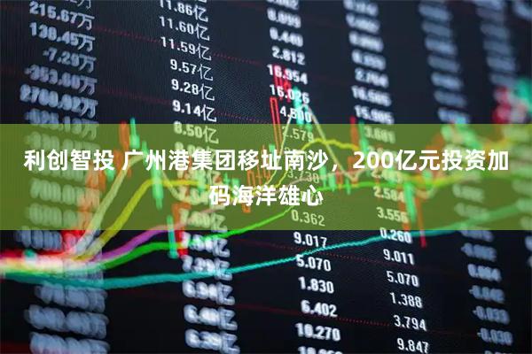 利创智投 广州港集团移址南沙，200亿元投资加码海洋雄心