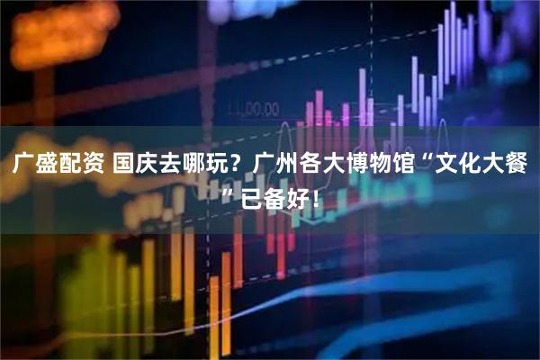 广盛配资 国庆去哪玩？广州各大博物馆“文化大餐”已备好！