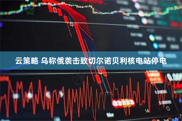云策略 乌称俄袭击致切尔诺贝利核电站停电