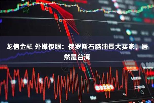 龙信金融 外媒傻眼：俄罗斯石脑油最大买家，居然是台湾