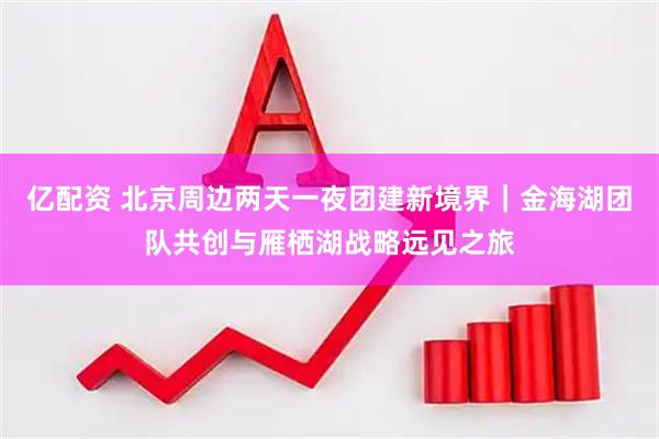 亿配资 北京周边两天一夜团建新境界｜金海湖团队共创与雁栖湖战略远见之旅