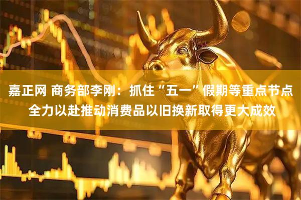 嘉正网 商务部李刚：抓住“五一”假期等重点节点 全力以赴推动消费品以旧换新取得更大成效