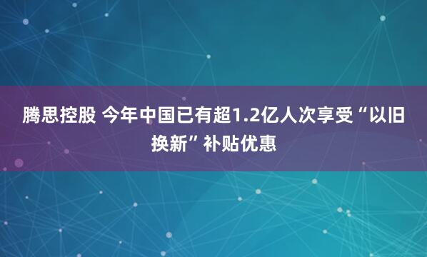 腾思控股 今年中国已有超1.2亿人次享受“以旧换新”补贴优惠