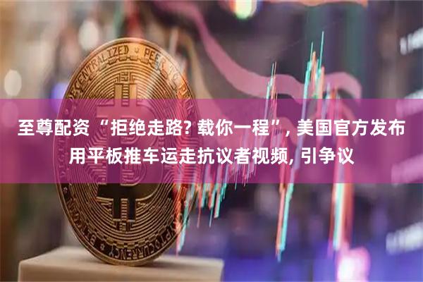 至尊配资 “拒绝走路? 载你一程”, 美国官方发布用平板推车运走抗议者视频, 引争议