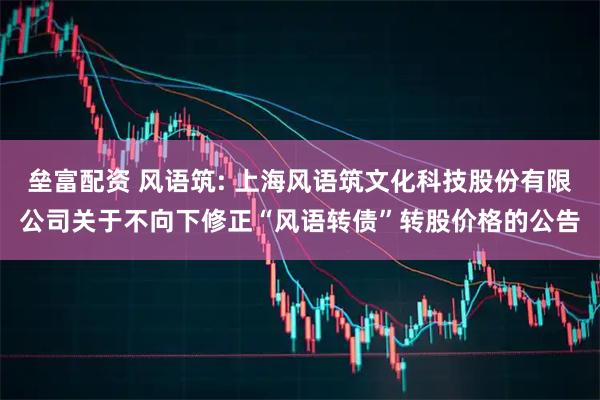 垒富配资 风语筑: 上海风语筑文化科技股份有限公司关于不向下修正“风语转债”转股价格的公告