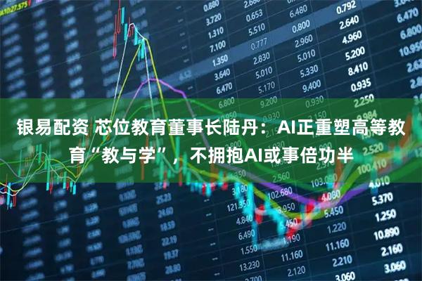 银易配资 芯位教育董事长陆丹：AI正重塑高等教育“教与学”，不拥抱AI或事倍功半
