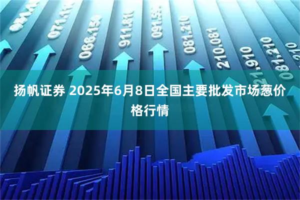 扬帆证券 2025年6月8日全国主要批发市场葱价格行情
