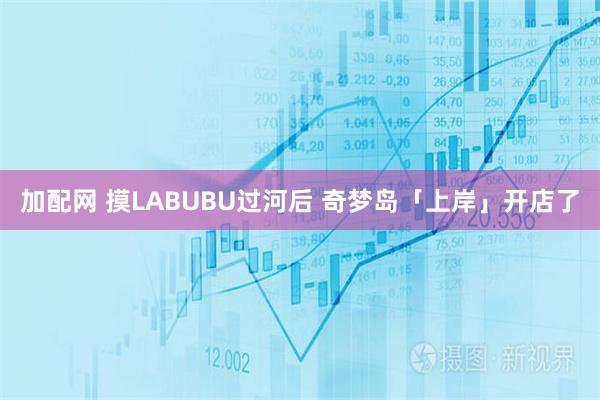 加配网 摸LABUBU过河后 奇梦岛「上岸」开店了
