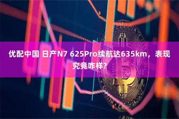 优配中国 日产N7 625Pro续航达635km,表现究竟咋样?