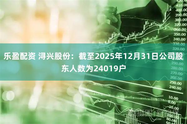 乐盈配资 浔兴股份：截至2025年12月31日公司股东人数为24019户