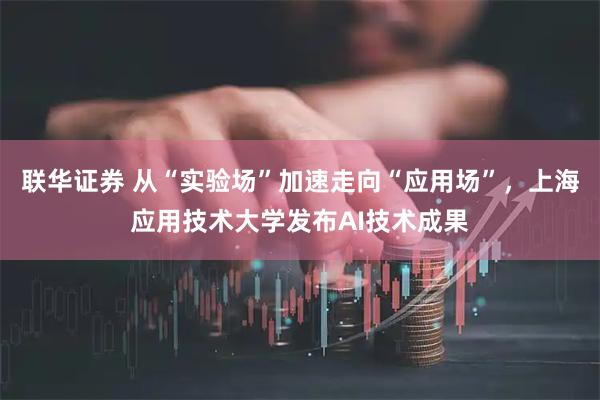联华证券 从“实验场”加速走向“应用场”，上海应用技术大学发布AI技术成果