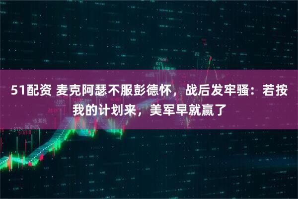 51配资 麦克阿瑟不服彭德怀，战后发牢骚：若按我的计划来，美军早就赢了