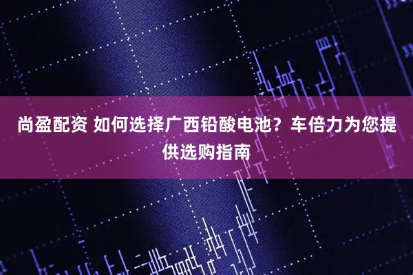 尚盈配资 如何选择广西铅酸电池？车倍力为您提供选购指南