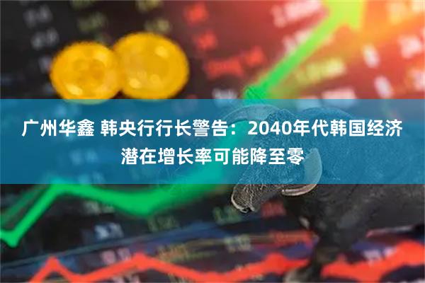 广州华鑫 韩央行行长警告：2040年代韩国经济潜在增长率可能降至零