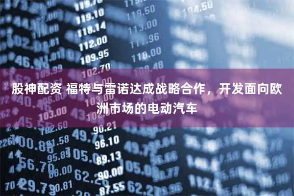 股神配资 福特与雷诺达成战略合作，开发面向欧洲市场的电动汽车