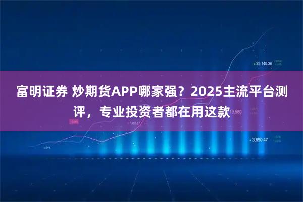富明证券 炒期货APP哪家强？2025主流平台测评，专业投资者都在用这款