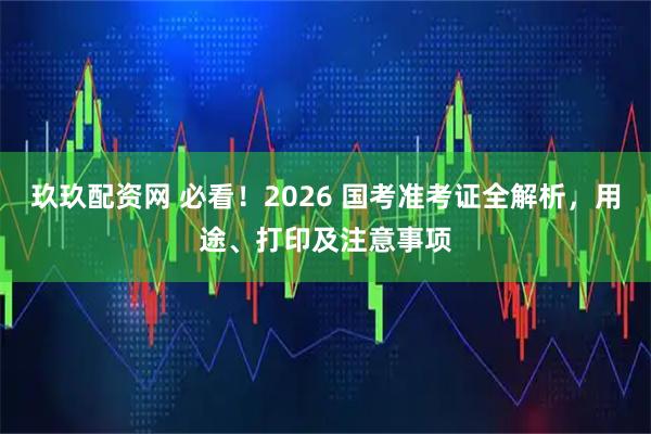 玖玖配资网 必看！2026 国考准考证全解析，用途、打印及注意事项