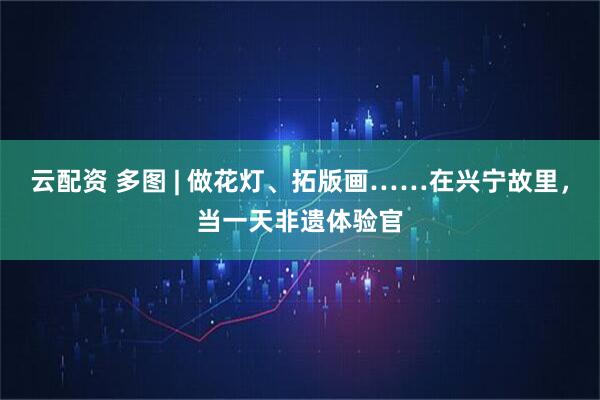 云配资 多图 | 做花灯、拓版画……在兴宁故里，当一天非遗体验官