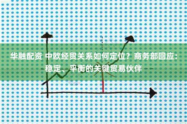 华融配资 中欧经贸关系如何定位？商务部回应：稳定、平衡的关键贸易伙伴